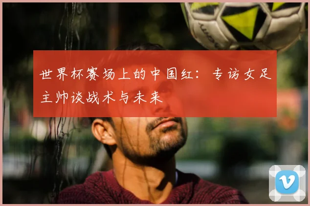 世界杯赛场上的中国红：专访女足主帅谈战术与未来