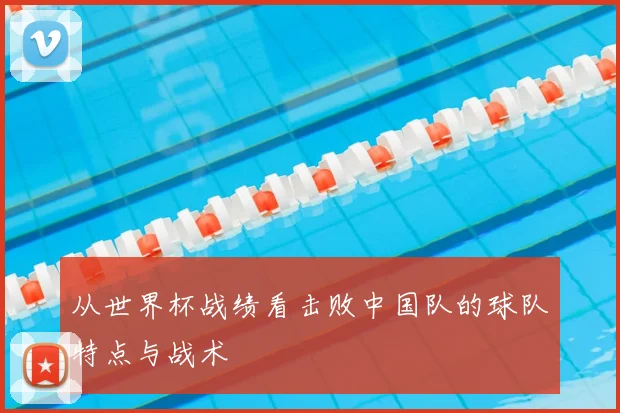 从世界杯战绩看击败中国队的球队特点与战术