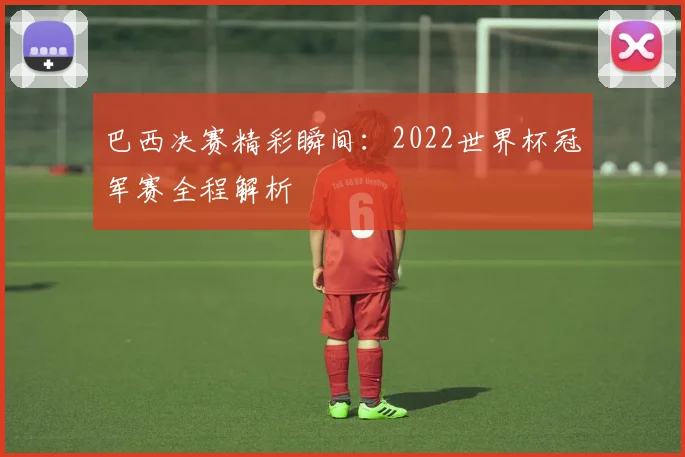 巴西决赛精彩瞬间：2022世界杯冠军赛全程解析