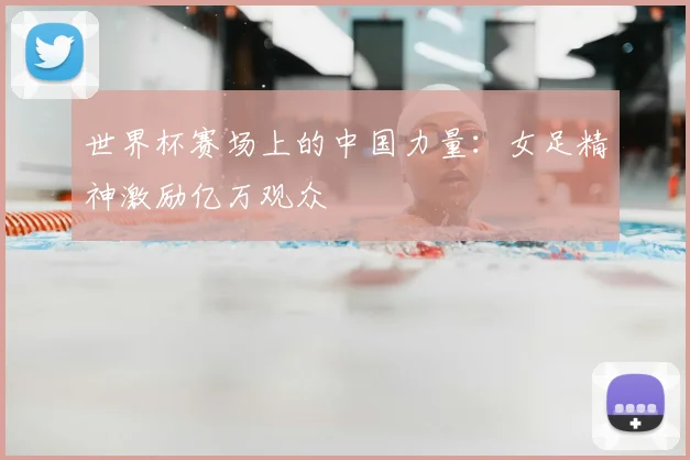 世界杯赛场上的中国力量:女足精神激励亿万观众