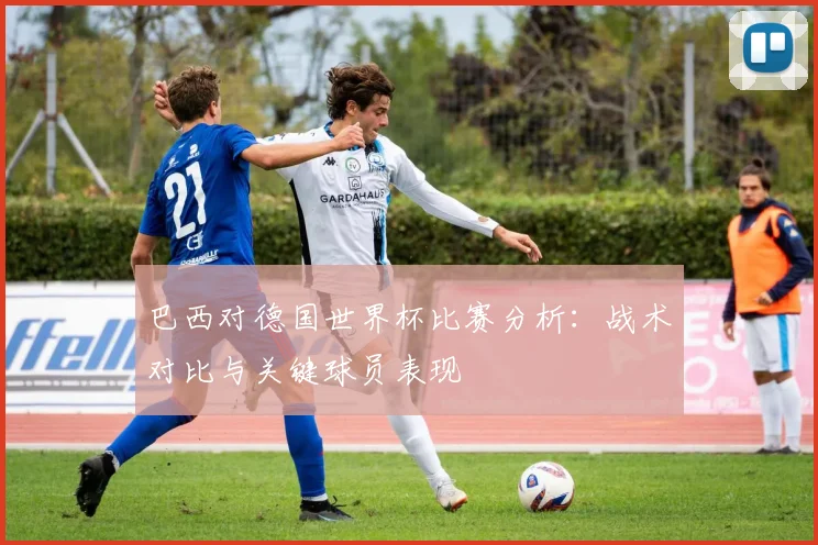 巴西对德国世界杯比赛分析：战术对比与关键球员表现