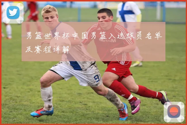 男篮世界杯中国男篮入选球员名单及赛程详解
