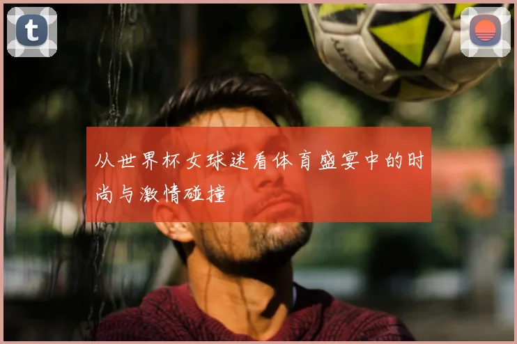 从世界杯女球迷看体育盛宴中的时尚与激情碰撞