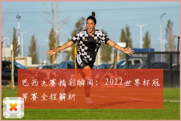 巴西决赛精彩瞬间：2022世界杯冠军赛全程解析