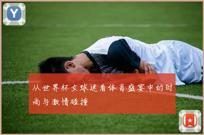 从世界杯女球迷看体育盛宴中的时尚与激情碰撞