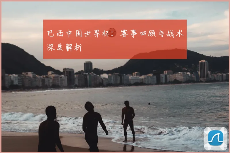 巴西中国世界杯：赛事回顾与战术深度解析
