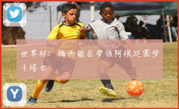 世界杯:梅西能否带领阿根廷圆梦卡塔尔