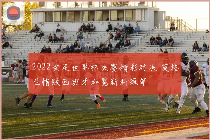 2022女足世界杯决赛精彩对决 英格兰惜败西班牙加冕新科冠军