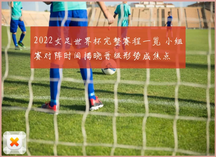 2022女足世界杯完整赛程一览 小组赛对阵时间揭晓晋级形势成焦点