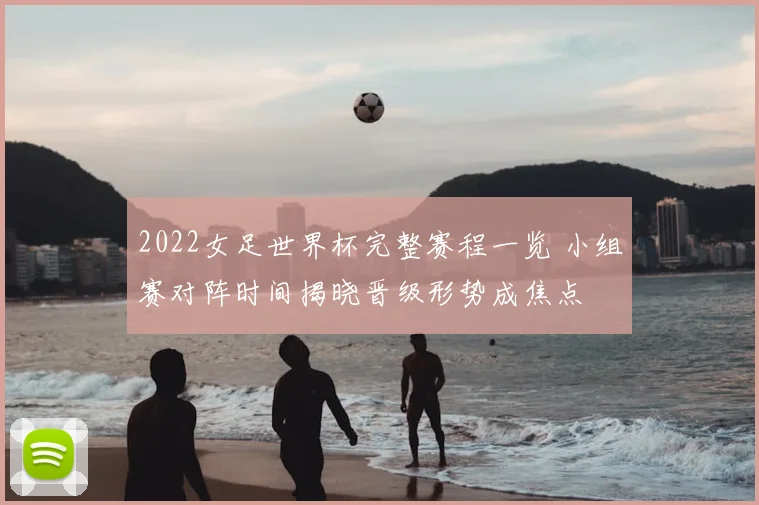 2022女足世界杯完整赛程一览 小组赛对阵时间揭晓晋级形势成焦点